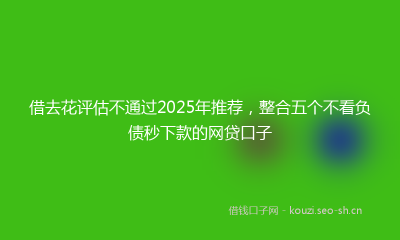 借去花评估不通过2025年推荐，整合五个不看负债秒下款的网贷口子