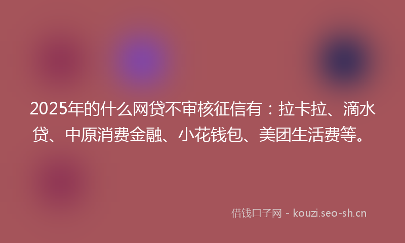 2025年的什么网贷不审核征信有：拉卡拉、滴水贷、中原消费金融、小花钱包、美团生活费等。