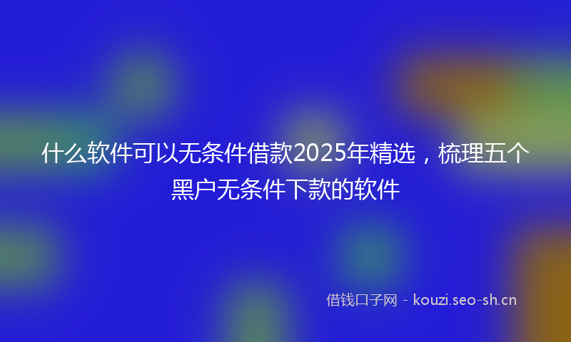 什么软件可以无条件借款2025年精选，梳理五个黑户无条件下款的软件