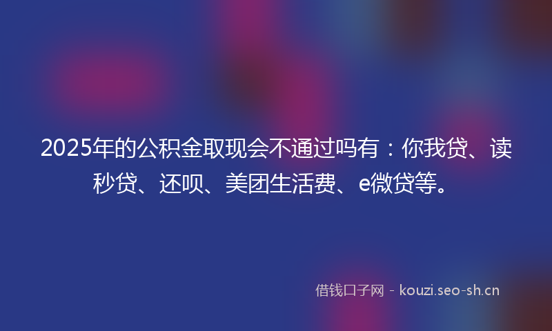 2025年的公积金取现会不通过吗有：你我贷、读秒贷、还呗、美团生活费、e微贷等。