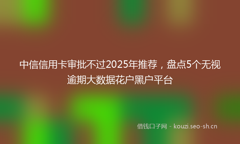 中信信用卡审批不过2025年推荐，盘点5个无视逾期大数据花户黑户平台
