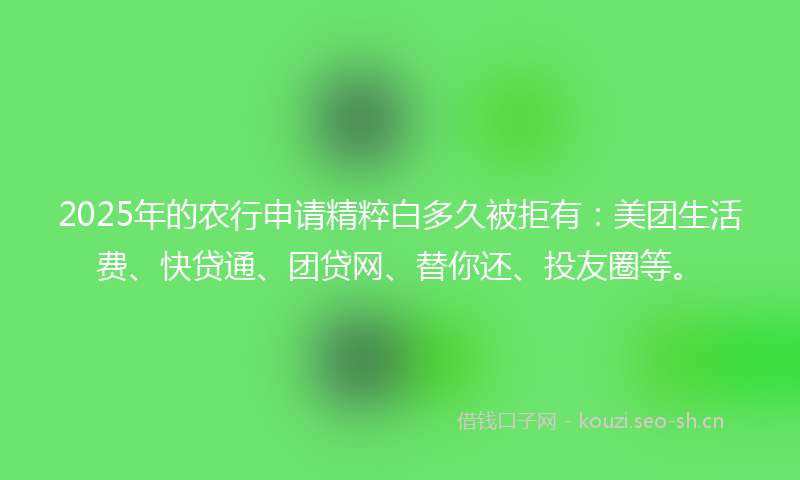 2025年的农行申请精粹白多久被拒有：美团生活费、快贷通、团贷网、替你还、投友圈等。