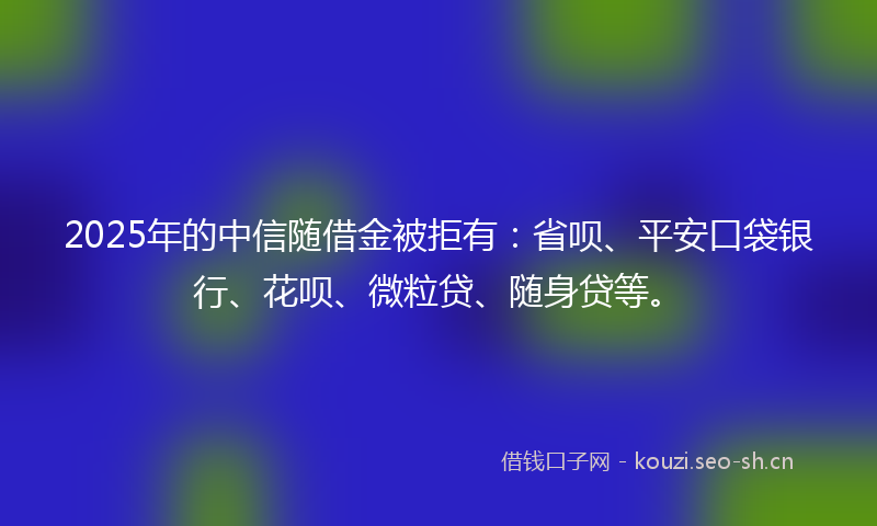 2025年的中信随借金被拒有：省呗、平安口袋银行、花呗、微粒贷、随身贷等。