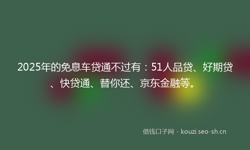 2025年的免息车贷通不过有：51人品贷、好期贷、快贷通、替你还、京东金融等。