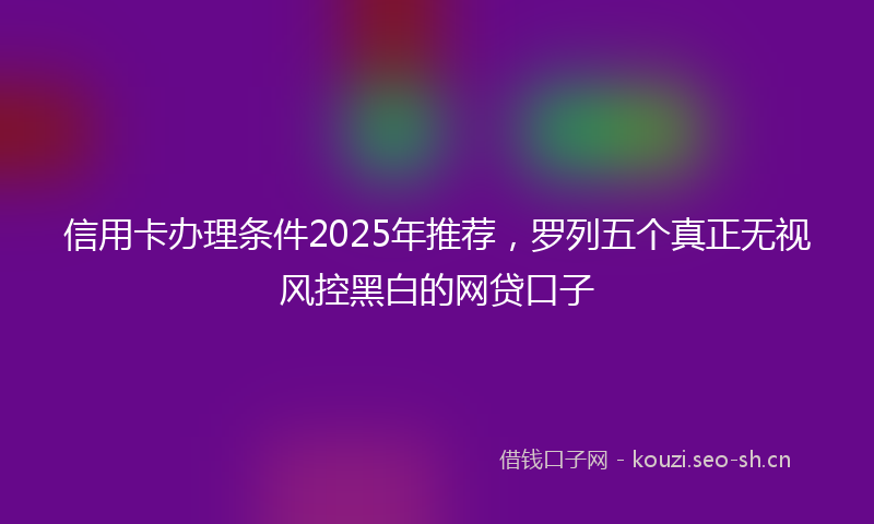 信用卡办理条件2025年推荐,罗列五个真正无视风控黑白的网贷口子