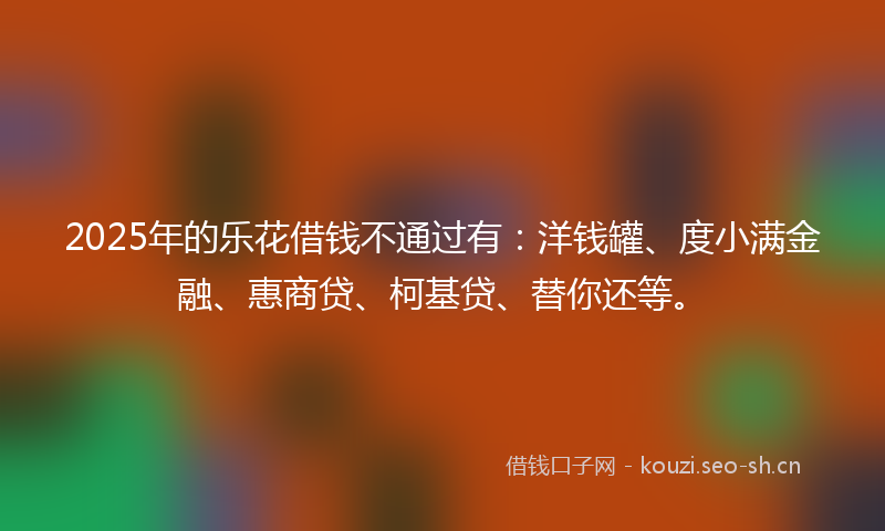 2025年的乐花借钱不通过有：洋钱罐、度小满金融、惠商贷、柯基贷、替你还等。