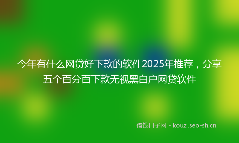 今年有什么网贷好下款的软件2025年推荐，分享五个百分百下款无视黑白户网贷软件