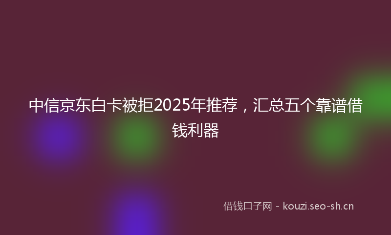 中信京东白卡被拒2025年推荐，汇总五个靠谱借钱利器