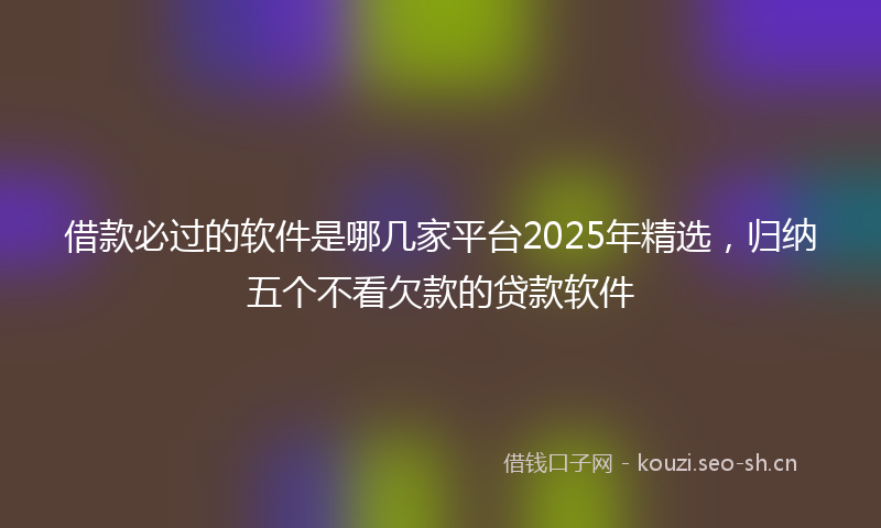 借款必过的软件是哪几家平台2025年精选，归纳五个不看欠款的贷款软件