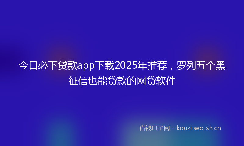 今日必下贷款app下载2025年推荐，罗列五个黑征信也能贷款的网贷软件