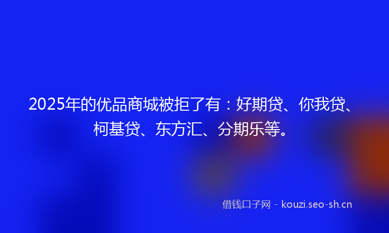 2025年的优品商城被拒了有：好期贷、你我贷、柯基贷、东方汇、分期乐等。