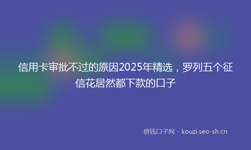 信用卡审批不过的原因2025年精选,罗列五个征信花居然都下款的口子