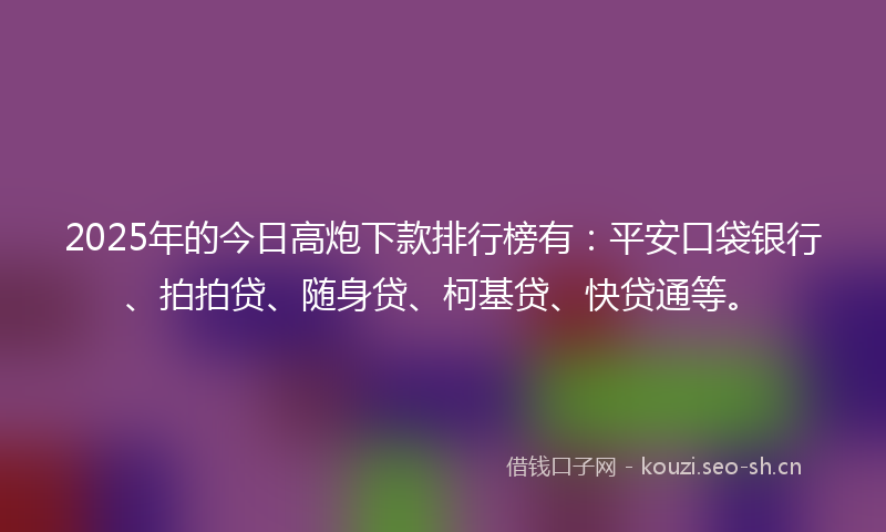 2025年的今日高炮下款排行榜有：平安口袋银行、拍拍贷、随身贷、柯基贷、快贷通等。