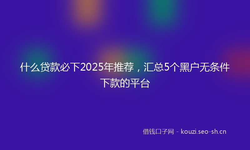 什么贷款必下2025年推荐，汇总5个黑户无条件下款的平台