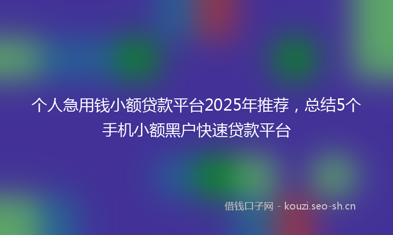 个人急用钱小额贷款平台2025年推荐，总结5个手机小额黑户快速贷款平台