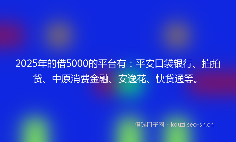 2025年的借5000的平台有：平安口袋银行、拍拍贷、中原消费金融、安逸花、快贷通等。