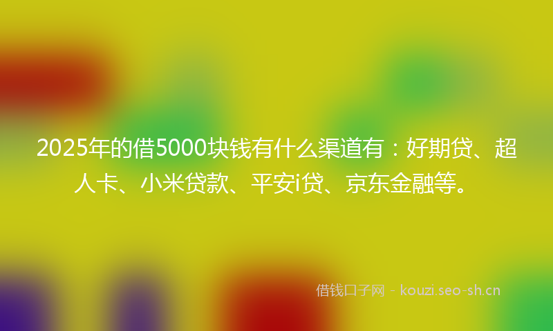 2025年的借5000块钱有什么渠道有：好期贷、超人卡、小米贷款、平安i贷、京东金融等。
