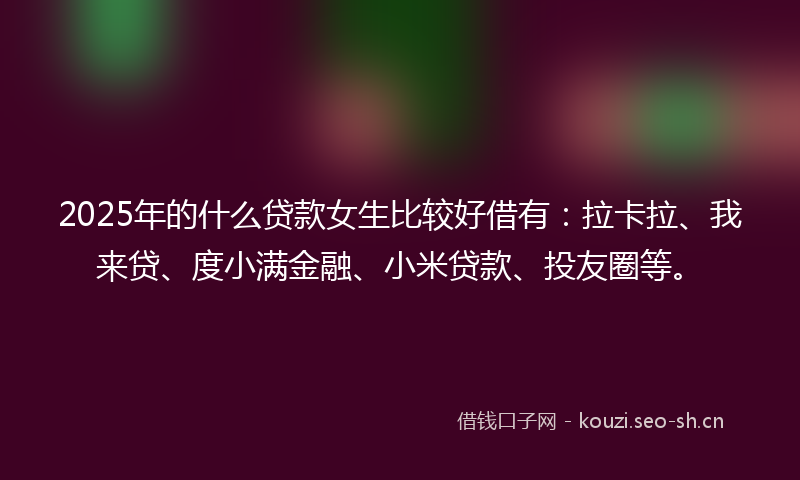 2025年的什么贷款女生比较好借有：拉卡拉、我来贷、度小满金融、小米贷款、投友圈等。