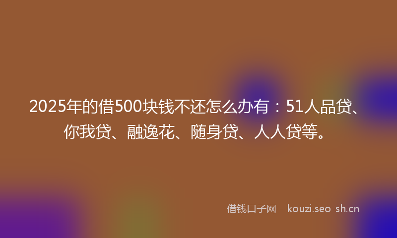 2025年的借500块钱不还怎么办有:51人品贷、你我贷、融逸花、随身贷、人人贷等。