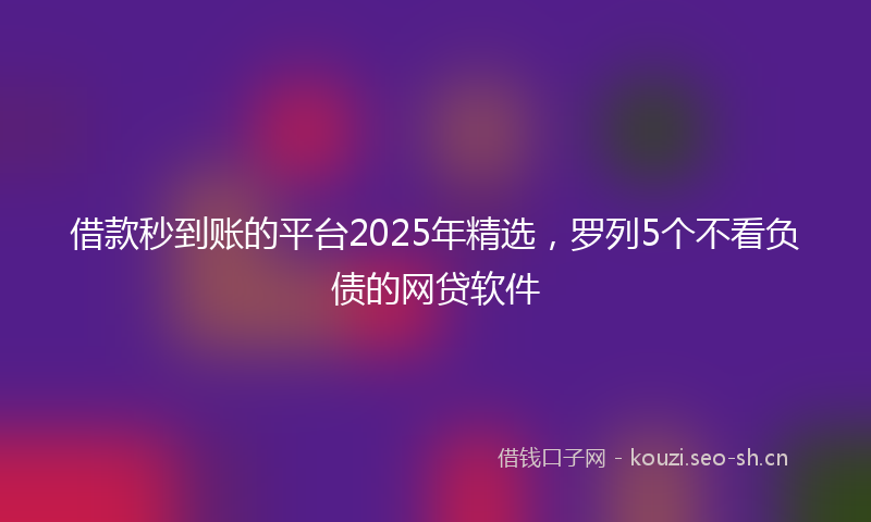 借款秒到账的平台2025年精选，罗列5个不看负债的网贷软件