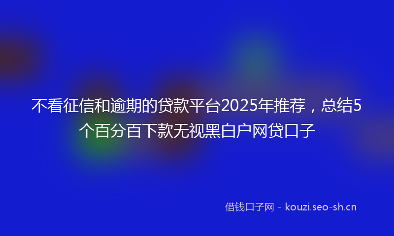 不看征信和逾期的贷款平台2025年推荐,总结5个百分百下款无视黑白户网贷口子