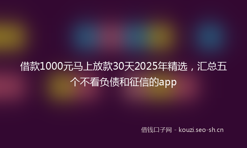 借款1000元马上放款30天2025年精选，汇总五个不看负债和征信的app
