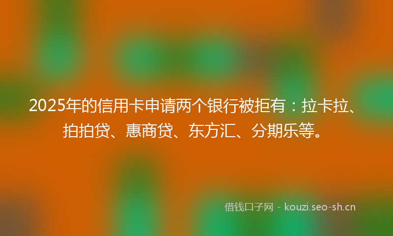 2025年的信用卡申请两个银行被拒有：拉卡拉、拍拍贷、惠商贷、东方汇、分期乐等。