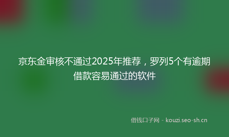 京东金审核不通过2025年推荐，罗列5个有逾期借款容易通过的软件