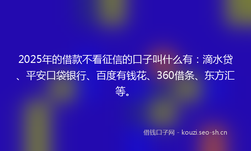 2025年的借款不看征信的口子叫什么有：滴水贷、平安口袋银行、百度有钱花、360借条、东方汇等。
