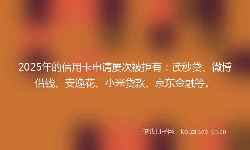 2025年的信用卡申请屡次被拒有：读秒贷、微博借钱、安逸花、小米贷款、京东金融等。