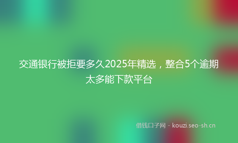 交通银行被拒要多久2025年精选，整合5个逾期太多能下款平台