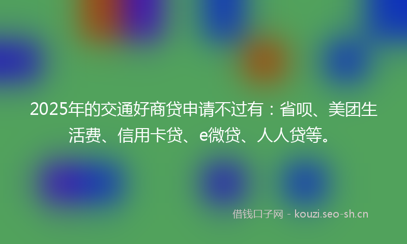 2025年的交通好商贷申请不过有：省呗、美团生活费、信用卡贷、e微贷、人人贷等。