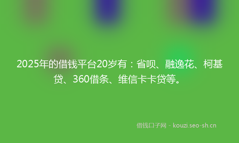 2025年的借钱平台20岁有：省呗、融逸花、柯基贷、360借条、维信卡卡贷等。