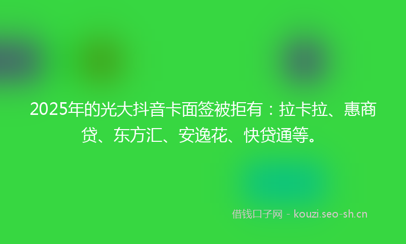 2025年的光大抖音卡面签被拒有：拉卡拉、惠商贷、东方汇、安逸花、快贷通等。