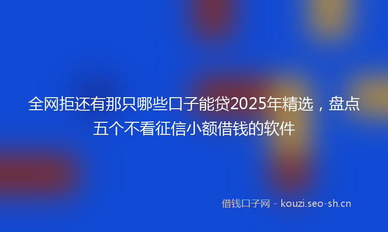 全网拒还有那只哪些口子能贷2025年精选,盘点五个不看征信小额借钱的软件