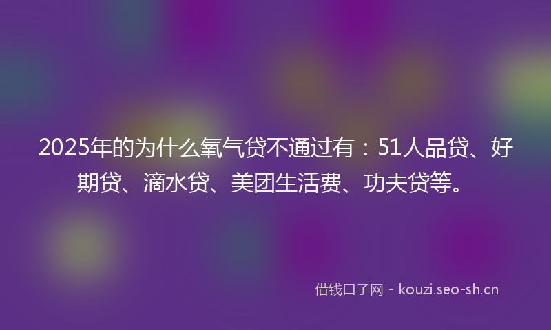 2025年的为什么氧气贷不通过有：51人品贷、好期贷、滴水贷、美团生活费、功夫贷等。