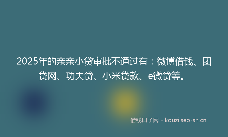 2025年的亲亲小贷审批不通过有:微博借钱、团贷网、功夫贷、小米贷款、e微贷等。