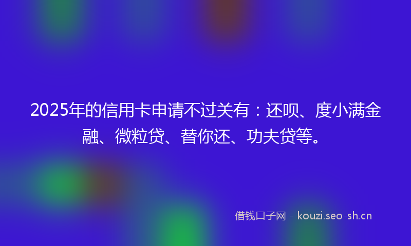 2025年的信用卡申请不过关有：还呗、度小满金融、微粒贷、替你还、功夫贷等。