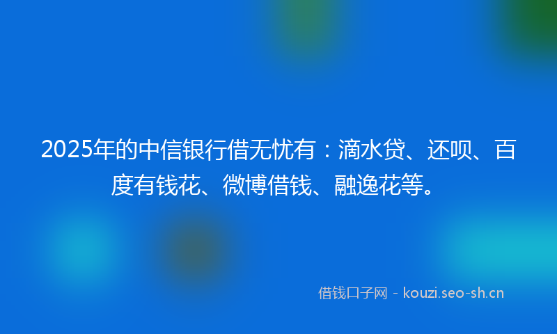 2025年的中信银行借无忧有：滴水贷、还呗、百度有钱花、微博借钱、融逸花等。