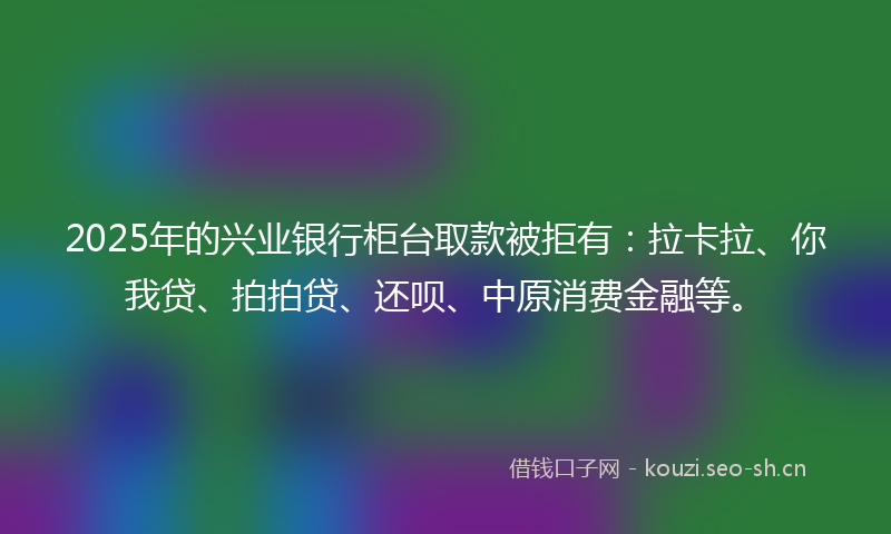 2025年的兴业银行柜台取款被拒有：拉卡拉、你我贷、拍拍贷、还呗、中原消费金融等。