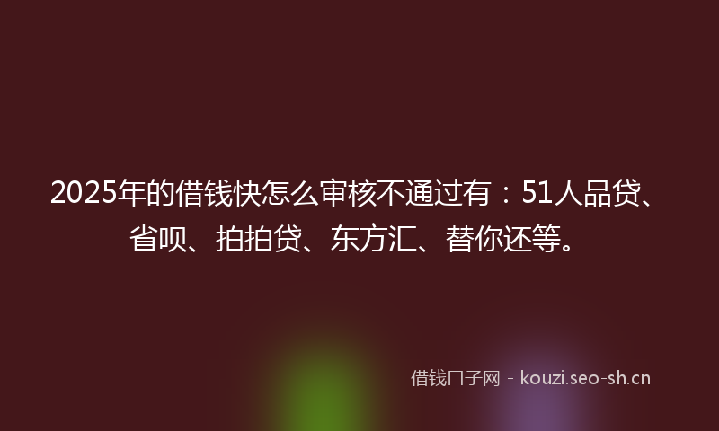 2025年的借钱快怎么审核不通过有：51人品贷、省呗、拍拍贷、东方汇、替你还等。