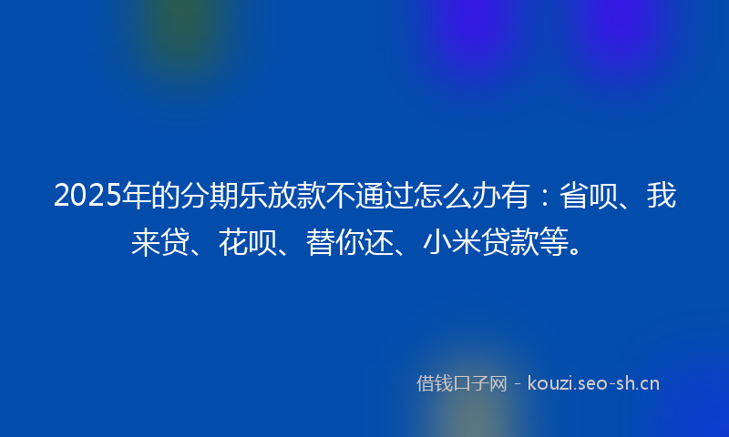 2025年的分期乐放款不通过怎么办有:省呗、我来贷、花呗、替你还、小米贷款等。