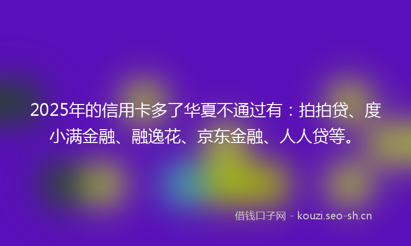 2025年的信用卡多了华夏不通过有：拍拍贷、度小满金融、融逸花、京东金融、人人贷等。