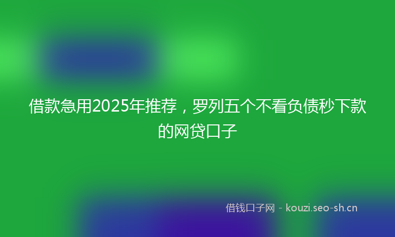 借款急用2025年推荐，罗列五个不看负债秒下款的网贷口子