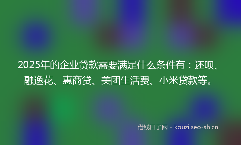 2025年的企业贷款需要满足什么条件有：还呗、融逸花、惠商贷、美团生活费、小米贷款等。