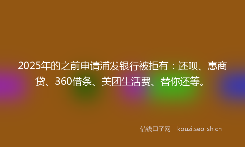 2025年的之前申请浦发银行被拒有：还呗、惠商贷、360借条、美团生活费、替你还等。