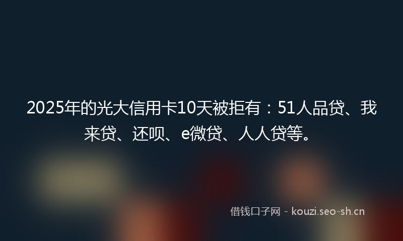 2025年的光大信用卡10天被拒有：51人品贷、我来贷、还呗、e微贷、人人贷等。