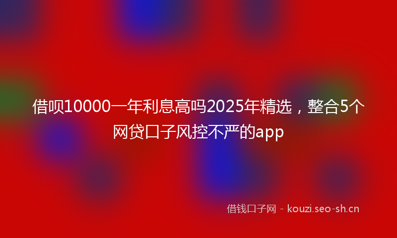借呗10000一年利息高吗2025年精选，整合5个网贷口子风控不严的app