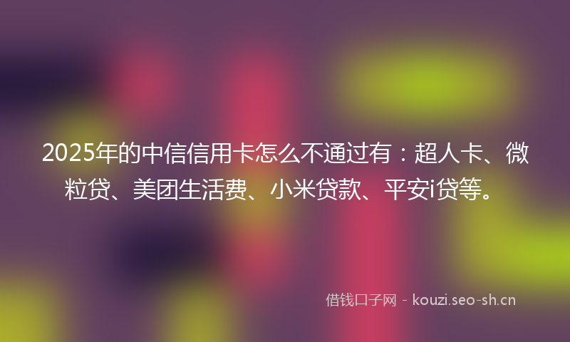 2025年的中信信用卡怎么不通过有：超人卡、微粒贷、美团生活费、小米贷款、平安i贷等。