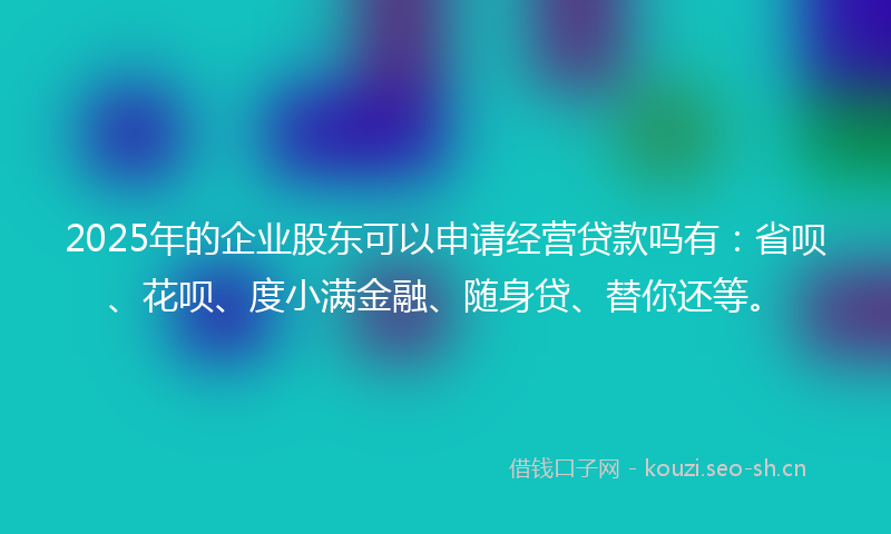 2025年的企业股东可以申请经营贷款吗有：省呗、花呗、度小满金融、随身贷、替你还等。